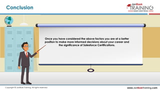 www.JanBaskTraining.comCopyright © JanBask Training. All rights reserved
Conclusion
Once you have considered the above factors you are at a better
position to make more informed decisions about your career and
the significance of Salesforce Certifications.
 