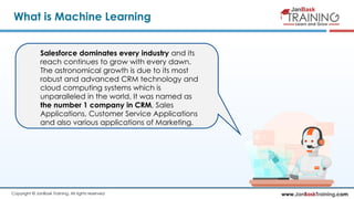 www.JanBaskTraining.comCopyright © JanBask Training. All rights reserved
What is Machine Learning
Salesforce dominates every industry and its
reach continues to grow with every dawn.
The astronomical growth is due to its most
robust and advanced CRM technology and
cloud computing systems which is
unparalleled in the world. It was named as
the number 1 company in CRM, Sales
Applications, Customer Service Applications
and also various applications of Marketing.
 