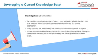 www.JanBaskTraining.comCopyright © JanBask Training. All rights reserved
Leveraging a Current Knowledge Base
Knowledge Base & Communities :
• The most important advantage of every cloud technology lies in the fact that
all its releases which concern updates are automatically put on the
application.
• Many updates are released by the salesforce.com at many times in a year.
• In case you are working for an organization which deploys salesforce, then your
certification will lead you to the job to keep the same updated to current
levels.
 