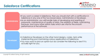 www.JanBaskTraining.comCopyright © JanBask Training. All rights reserved
Salesforce Certifications
•If you want a career in Salesforce, then you should start with a certification in
Salesforce in any one of the two broad areas- Administrator or Developer.
•As an Administrator, you will handle tasks of developing and resetting of
passwords, maintenance of quality of data, the addition of fields, maintaining
backups, and many other admin tasks which are vital for the smooth
performance of the software.
Administrator
•A Salesforce Developer on the other hand designs, codes, tests while
implementing and maintaining various applications of Salesforce.
•You may want to pick an option but do consider the following to see if it is
actually right for you.
Developer
 