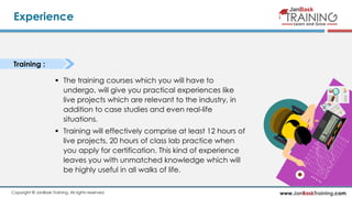 www.JanBaskTraining.comCopyright © JanBask Training. All rights reserved
Experience
Training :
 The training courses which you will have to
undergo, will give you practical experiences like
live projects which are relevant to the industry, in
addition to case studies and even real-life
situations.
 Training will effectively comprise at least 12 hours of
live projects, 20 hours of class lab practice when
you apply for certification. This kind of experience
leaves you with unmatched knowledge which will
be highly useful in all walks of life.
 