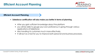 www.JanBaskTraining.comCopyright © JanBask Training. All rights reserved
Efficient Account Planning
Efficient Account Planning
 Salesforce certification will also make you better in terms of planning.
 After you gain sufficient knowledge about the platform
 you will be able to gauge your own proficiency in going through various
applications of Salesforce
 Also handling its customers much more effectively.
 It will act as a tool for you to improve both personal and business processes.
 