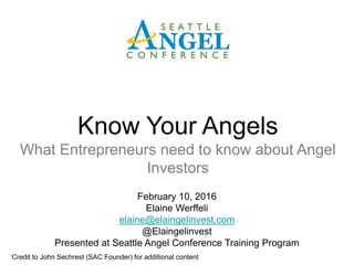 February 10, 2016
Elaine Werffeli
elaine@elaingelinvest.com
@Elaingelinvest
Presented at Seattle Angel Conference Training Program
Know Your Angels
What Entrepreneurs need to know about Angel
Investors
Credit to John Sechrest (SAC Founder) for additional content
 