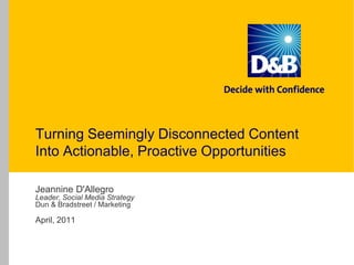 Turning Seemingly Disconnected Content Into Actionable, Proactive OpportunitiesJeannine D'AllegroLeader, Social Media StrategyDun & Bradstreet / MarketingApril, 2011