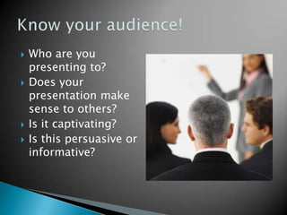 Who are you presenting to? Does your presentation make sense to others? Is it captivating? Is this persuasive or informative? Know your audience! 