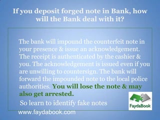 If you deposit forged note in Bank, how
       will the Bank deal with it?


 The bank will impound the counterfeit note in
 your presence & issue an acknowledgement.
 The receipt is authenticated by the cashier &
 you. The acknowledgement is issued even if you
 are unwilling to countersign. The bank will
 forward the impounded note to the local police
 authorities. You will lose the note & may
 also get arrested.
  So learn to identify fake notes
 www.faydabook.com
 