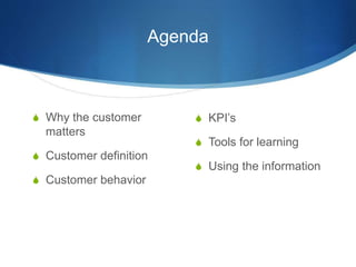 Agenda 
 Why the customer 
matters 
 Customer definition 
 Customer behavior 
 KPI’s 
 Tools for learning 
 Using th...