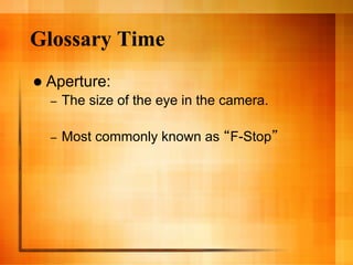 Glossary Time
  Aperture:
  –    The size of the eye in the camera.

  –    Most commonly known as F-Stop
 