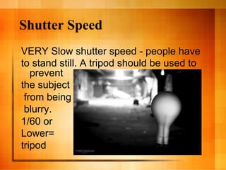 Shutter Speed
VERY Slow shutter speed - people have
to stand still. A tripod should be used to
   prevent
the subject
 from being
 blurry.
1/60 or
Lower=
tripod
 