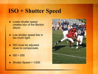 ISO + Shutter Speed
    Lower shutter speed
     creates blur of the Benton
     player.

    Low shutter speed lets in
     too much light.

    ISO must be adjusted
     down to compensate.

    IS0 = 200

    Shutter Speed = 1/200
 