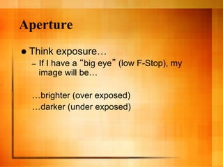 Aperture
  Think   exposure…
  –    If I have a big eye (low F-Stop), my
       image will be…

  …brighter (over exposed)
  …darker (under exposed)
 