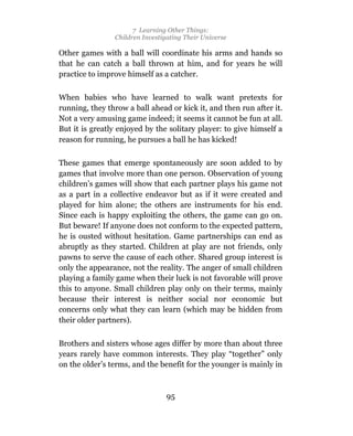 7 Learning Other Things:
                Children Investigating Their Universe

Other games with a ball will coordinate his arms and hands so
that he can catch a ball thrown at him, and for years he will
practice to improve himself as a catcher.

When babies who have learned to walk want pretexts for
running, they throw a ball ahead or kick it, and then run after it.
Not a very amusing game indeed; it seems it cannot be fun at all.
But it is greatly enjoyed by the solitary player: to give himself a
reason for running, he pursues a ball he has kicked!

These games that emerge spontaneously are soon added to by
games that involve more than one person. Observation of young
children’s games will show that each partner plays his game not
as a part in a collective endeavor but as if it were created and
played for him alone; the others are instruments for his end.
Since each is happy exploiting the others, the game can go on.
But beware! If anyone does not conform to the expected pattern,
he is ousted without hesitation. Game partnerships can end as
abruptly as they started. Children at play are not friends, only
pawns to serve the cause of each other. Shared group interest is
only the appearance, not the reality. The anger of small children
playing a family game when their luck is not favorable will prove
this to anyone. Small children play only on their terms, mainly
because their interest is neither social nor economic but
concerns only what they can learn (which may be hidden from
their older partners).

Brothers and sisters whose ages differ by more than about three
years rarely have common interests. They play “together” only
on the older’s terms, and the benefit for the younger is mainly in



                                 95
 