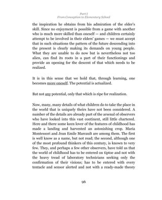 Part I
                From Conception to Elementary School

the inspiration he obtains from his admiration of the elder’s
skill. Since no enjoyment is possible from a game with another
who is much more skilled than oneself — and children certainly
attempt to be involved in their elders’ games — we must accept
that in such situations the pattern of the future descending into
the present is clearly making its demands on young people.
What they are unable to do now but is nevertheless not too
alien, can find its roots in a part of their functionings and
provide an opening for the descent of that which needs to be
realized.

It is in this sense that we hold that, through learning, one
becomes more oneself. The potential is actualized.


But not any potential, only that which is ripe for realization.

Now, many, many details of what children do to take the place in
the world that is uniquely theirs have not been considered. A
number of the details are already part of the arsenal of observers
who have looked into this vast continent, still little chartered.
Here and there some keen lover of the features of childhood has
made a landing and harvested an astonishing crop. Maria
Montessori and Jean Emile Marcault are among them. The first
is well know as a name, but not read; the second, although one
of the most profound thinkers of this century, is known to very
few. They, and perhaps a few other observers, have told us that
the world of childhood has to be entered on tiptoe and not with
the heavy tread of laboratory technicians seeking only the
confirmation of their visions; has to be entered with every
tentacle and sensor alerted and not with a ready-made theory



                                96
 