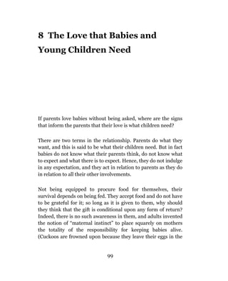 8 The Love that Babies and
Young Children Need




If parents love babies without being asked, where are the signs
that inform the parents that their love is what children need?

There are two terms in the relationship. Parents do what they
want, and this is said to be what their children need. But in fact
babies do not know what their parents think, do not know what
to expect and what there is to expect. Hence, they do not indulge
in any expectation, and they act in relation to parents as they do
in relation to all their other involvements.

Not being equipped to procure food for themselves, their
survival depends on being fed. They accept food and do not have
to be grateful for it; so long as it is given to them, why should
they think that the gift is conditional upon any form of return?
Indeed, there is no such awareness in them, and adults invented
the notion of “maternal instinct” to place squarely on mothers
the totality of the responsibility for keeping babies alive.
(Cuckoos are frowned upon because they leave their eggs in the


                               99
 