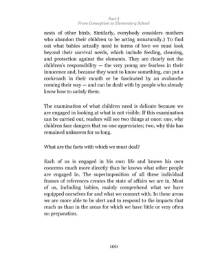 Part I
                From Conception to Elementary School

nests of other birds. Similarly, everybody considers mothers
who abandon their children to be acting unnaturally.) To find
out what babies actually need in terms of love we must look
beyond their survival needs, which include feeding, cleaning,
and protection against the elements. They are clearly not the
children’s responsibility — the very young are fearless in their
innocence and, because they want to know something, can put a
cockroach in their mouth or be fascinated by an avalanche
coming their way — and can be dealt with by people who already
know how to satisfy them.

The examination of what children need is delicate because we
are engaged in looking at what is not visible. If this examination
can be carried out, readers will see two things at once: one, why
children face dangers that no one appreciates; two, why this has
remained unknown for so long.


What are the facts with which we must deal?

Each of us is engaged in his own life and knows his own
concerns much more directly than he knows what other people
are engaged in. The superimposition of all these individual
frames of references creates the state of affairs we are in. Most
of us, including babies, mainly comprehend what we have
equipped ourselves for and what we connect with. In these areas
we are more able to be alert and to respond to the impacts that
reach us than in the areas for which we have little or very often
no preparation.




                               100
 