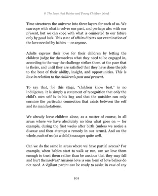 8 The Love that Babies and Young Children Need


Time structures the universe into three layers for each of us. We
can cope with what involves our past, and perhaps also with our
present, but we can cope with what is connected to our future
only by good luck. This state of affairs directs our examination of
the love needed by babies — or anyone.

Adults express their love for their children by letting the
children judge for themselves what they need to be engaged in,
according to the way the challenge strikes them, at the pace that
is theirs, and until they are satisfied that they have done the job
to the best of their ability, insight, and opportunities. This is
love in relation to the children’s past and present.

To say that, for this stage, “children know best,” is no
indulgence. It is simply a statement of recognition that only the
child’s own self is in his bag and that the outsider can only
surmise the particular connection that exists between the self
and its manifestations.

We already leave children alone, as a matter of course, in all
areas where we have absolutely no idea what goes on — for
example, during the first weeks after birth (unless we notice a
disease and then attempt a remedy in our terms). And on the
whole, each of us (as a child) manages quite well.

Can we do the same in areas where we have partial access? For
example, when babies start to walk or run, can we love them
enough to trust them rather than be anxious that they may fall
and hurt themselves? Anxious love is one form of love babies do
not need. A vigilant parent can be ready to assist in case of any


                                101
 