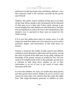 Part I
                From Conception to Elementary School

unforeseen trouble but keeps from interfering otherwise. Love
then expresses itself in the restraint exercised by the parent
upon himself.

Children, like adults, cannot verbalize all that goes on in them
all day long. Hence, people in the environment can be informed
of what goes on in a baby only if they watch, attempt to get
correct insights into what children do with themselves, and then
test any hypothesis in order to be true to the requirements of the
moment. Love is expressed in these cases as respect for the
child’s activity.

If it is true that adults know better in certain cases, it is still
respect for truth that makes one’s love intervene so as to avoid a
particular danger, and intervention of this kind leaves no
trauma.

Trauma is caused by the conflict of wills: parents and children
wanting to assert themselves rather than, for the parent, serving
the cause of growth of the child and, for the child, seeking true
knowledge of his parent. Trauma is avoided by love, but love
needs to be enlightened by truth. In this principle, parents have
a criterion to help them know whether an act of their
intervention is an act of love or the result of some other
movement of the self.

It is true that children, for years, are smaller than their parents
and that parents have powers children do not as yet have and
cannot, for some time, even conceive that they some day might
have. This single discrepancy generates in children an inner


                                102
 
