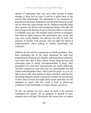8 The Love that Babies and Young Children Need


climate of admiration that can serve their growth if adults
manage to learn how to enter it and let it guide them in the
parent-child relationship. The admiration is not contrived; its
genuineness generates inspiration and the belief that grown-ups
can do what only super-beings can do. Children naturally make
their parents into heroes and omnipotent beings. This gift will
last as long as the distance in power between them is a fact that
is verifiable every day. The attitude rarely survives in teenagers,
and head-on fights between the generations may result. But
even very young children can discover the lack of truth, the
pretense of morally weak parents, and can suffer the shock of
disillusionment, often leading to mental uncertainty and
confusion.

Children do not need to concentrate on family problems. They
have something else to do, more important for their true
preparation for living in the complex and demanding world they
were born into. But if they cannot escape being present and
witnessing what is utterly incomprehensible to them, their
perception of it and their consciousness are struck differently
and they respond in ways that may be unpredictable but fall
within understandable forms. Their need for peace, so as to be
able to go on with what matters to them, and their wish that the
disturbing elements would vanish join to distort the functioning
of their sense of truth and make them accept what they are not
equipped to reject: that the world is bad, or grown-ups
irrational, or God unreliable, or reality a dream, and so on.

To give up reliance on one’s sense of truth is the greatest
traumatism for anyone, for its guidance is needed at every
moment and at all ages. The parent who knows how to respect


                                103
 