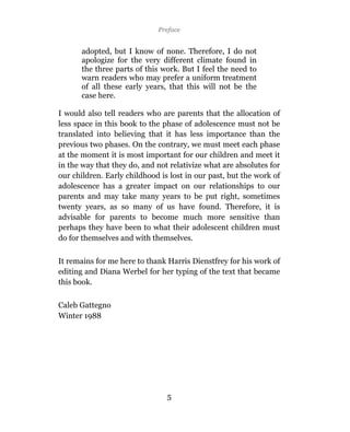 Preface


      adopted, but I know of none. Therefore, I do not
      apologize for the very different climate found in
      the three parts of this work. But I feel the need to
      warn readers who may prefer a uniform treatment
      of all these early years, that this will not be the
      case here.

I would also tell readers who are parents that the allocation of
less space in this book to the phase of adolescence must not be
translated into believing that it has less importance than the
previous two phases. On the contrary, we must meet each phase
at the moment it is most important for our children and meet it
in the way that they do, and not relativize what are absolutes for
our children. Early childhood is lost in our past, but the work of
adolescence has a greater impact on our relationships to our
parents and may take many years to be put right, sometimes
twenty years, as so many of us have found. Therefore, it is
advisable for parents to become much more sensitive than
perhaps they have been to what their adolescent children must
do for themselves and with themselves.

It remains for me here to thank Harris Dienstfrey for his work of
editing and Diana Werbel for her typing of the text that became
this book.

Caleb Gattegno
Winter 1988




                                5
 