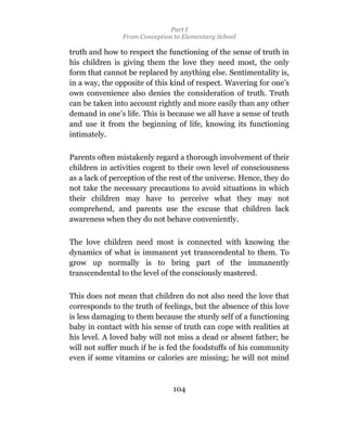 Part I
                From Conception to Elementary School

truth and how to respect the functioning of the sense of truth in
his children is giving them the love they need most, the only
form that cannot be replaced by anything else. Sentimentality is,
in a way, the opposite of this kind of respect. Wavering for one’s
own convenience also denies the consideration of truth. Truth
can be taken into account rightly and more easily than any other
demand in one’s life. This is because we all have a sense of truth
and use it from the beginning of life, knowing its functioning
intimately.

Parents often mistakenly regard a thorough involvement of their
children in activities cogent to their own level of consciousness
as a lack of perception of the rest of the universe. Hence, they do
not take the necessary precautions to avoid situations in which
their children may have to perceive what they may not
comprehend, and parents use the excuse that children lack
awareness when they do not behave conveniently.

The love children need most is connected with knowing the
dynamics of what is immanent yet transcendental to them. To
grow up normally is to bring part of the immanently
transcendental to the level of the consciously mastered.

This does not mean that children do not also need the love that
corresponds to the truth of feelings, but the absence of this love
is less damaging to them because the sturdy self of a functioning
baby in contact with his sense of truth can cope with realities at
his level. A loved baby will not miss a dead or absent father; he
will not suffer much if he is fed the foodstuffs of his community
even if some vitamins or calories are missing; he will not mind



                                104
 