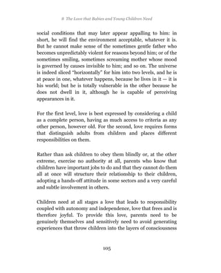8 The Love that Babies and Young Children Need


social conditions that may later appear appalling to him: in
short, he will find the environment acceptable, whatever it is.
But he cannot make sense of the sometimes gentle father who
becomes unpredictably violent for reasons beyond him; or of the
sometimes smiling, sometimes screaming mother whose mood
is governed by causes invisible to him; and so on. The universe
is indeed sliced “horizontally” for him into two levels, and he is
at peace in one, whatever happens, because he lives in it — it is
his world; but he is totally vulnerable in the other because he
does not dwell in it, although he is capable of perceiving
appearances in it.

For the first level, love is best expressed by considering a child
as a complete person, having as much access to criteria as any
other person, however old. For the second, love requires forms
that distinguish adults from children and places different
responsibilities on them.

Rather than ask children to obey them blindly or, at the other
extreme, exercise no authority at all, parents who know that
children have important jobs to do and that they cannot do them
all at once will structure their relationship to their children,
adopting a hands-off attitude in some sectors and a very careful
and subtle involvement in others.

Children need at all stages a love that leads to responsibility
coupled with autonomy and independence, love that frees and is
therefore joyful. To provide this love, parents need to be
genuinely themselves and sensitively need to avoid generating
experiences that throw children into the layers of consciousness



                                105
 