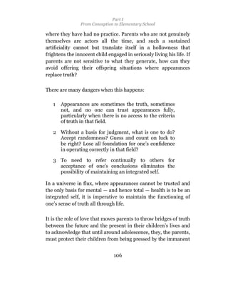 Part I
                From Conception to Elementary School

where they have had no practice. Parents who are not genuinely
themselves are actors all the time, and such a sustained
artificiality cannot but translate itself in a hollowness that
frightens the innocent child engaged in seriously living his life. If
parents are not sensitive to what they generate, how can they
avoid offering their offspring situations where appearances
replace truth?


There are many dangers when this happens:

   1   Appearances are sometimes the truth, sometimes
       not, and no one can trust appearances fully,
       particularly when there is no access to the criteria
       of truth in that field.

   2 Without a basis for judgment, what is one to do?
     Accept randomness? Guess and count on luck to
     be right? Lose all foundation for one’s confidence
     in operating correctly in that field?

   3 To need to refer continually to others for
     acceptance of one’s conclusions eliminates the
     possibility of maintaining an integrated self.

In a universe in flux, where appearances cannot be trusted and
the only basis for mental — and hence total — health is to be an
integrated self, it is imperative to maintain the functioning of
one’s sense of truth all through life.

It is the role of love that moves parents to throw bridges of truth
between the future and the present in their children’s lives and
to acknowledge that until around adolescence, they, the parents,
must protect their children from being pressed by the immanent


                                106
 