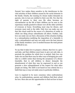 Part I
                From Conception to Elementary School

Parents’ love makes them sensitive to the interference in the
vital activities of their children caused by the social elements in
the family. Clearly, the running of a house makes demands on
parents, who in turn are entitled to their own life. Yet, that the
right of parents to their own life often becomes an
encroachment on the life of their children can be seen in the
supremacy usually granted to dinner over all the other activities
of everyone at home. Everything must stop for dinner, and
everyone must rush to the table. Only love can make one see
that this ritual could be the source of a distortion of reality in
which one thing always subordinates all others. Further, only
love can make one see that a discussion of this situation leading
to a rationalization justifying the imposition of a timetable is
only a rationalization and may not really serve the best interest
of the family members. Love is needed because the total picture
is difficult to see.

To say that it takes love to prepare a dinner, that love is a give-
and-take, and that children must learn to give not only take, is
precisely the problem for which love is needed. Only love can
make one see that there may be other ways of bringing give-and-
take to a child’s notice than forcing the acceptance of a dinner
timetable, that to call children to dinner demands the
abandonment of what they may be engrossed in and so can
generate a slow relinquishment of the respect for what other
people are doing. The shift is not based on true criteria but is a
habit that may or may not make sense to particular children.

Love is required to be more conscious when confrontations
arise. In confrontations, parents and children find their school
for love. Here also are the opportunities to find out how to learn


                                108
 