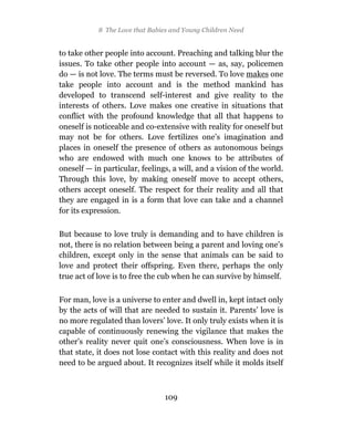8 The Love that Babies and Young Children Need


to take other people into account. Preaching and talking blur the
issues. To take other people into account — as, say, policemen
do — is not love. The terms must be reversed. To love makes one
take people into account and is the method mankind has
developed to transcend self-interest and give reality to the
interests of others. Love makes one creative in situations that
conflict with the profound knowledge that all that happens to
oneself is noticeable and co-extensive with reality for oneself but
may not be for others. Love fertilizes one’s imagination and
places in oneself the presence of others as autonomous beings
who are endowed with much one knows to be attributes of
oneself — in particular, feelings, a will, and a vision of the world.
Through this love, by making oneself move to accept others,
others accept oneself. The respect for their reality and all that
they are engaged in is a form that love can take and a channel
for its expression.

But because to love truly is demanding and to have children is
not, there is no relation between being a parent and loving one’s
children, except only in the sense that animals can be said to
love and protect their offspring. Even there, perhaps the only
true act of love is to free the cub when he can survive by himself.

For man, love is a universe to enter and dwell in, kept intact only
by the acts of will that are needed to sustain it. Parents’ love is
no more regulated than lovers’ love. It only truly exists when it is
capable of continuously renewing the vigilance that makes the
other’s reality never quit one’s consciousness. When love is in
that state, it does not lose contact with this reality and does not
need to be argued about. It recognizes itself while it molds itself



                                 109
 
