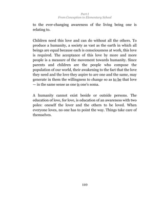 Part I
                From Conception to Elementary School

to the ever-changing awareness of the living being one is
relating to.

Children need this love and can do without all the others. To
produce a humanity, a society as vast as the earth in which all
beings are equal because each is consciousness at work, this love
is required. The acceptance of this love by more and more
people is a measure of the movement towards humanity. Since
parents and children are the people who compose the
population of our world, their awakening to the fact that the love
they need and the love they aspire to are one and the same, may
generate in them the willingness to change so as to be that love
— in the same sense as one is one’s soma.

A humanity cannot exist beside or outside persons. The
education of love, for love, is education of an awareness with two
poles: oneself the lover and the others to be loved. When
everyone loves, no one has to point the way. Things take care of
themselves.




                                110
 
