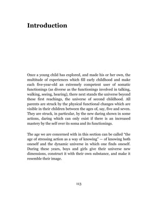 Introduction




Once a young child has explored, and made his or her own, the
multitude of experiences which fill early childhood and make
each five-year-old an extremely competent user of somatic
functionings (as diverse as the functionings involved in talking,
walking, seeing, hearing), there next stands the universe beyond
these first reachings, the universe of second childhood. All
parents are struck by the physical functional changes which are
visible in their children between the ages of, say, five and seven.
They are struck, in particular, by the new daring shown in some
actions, daring which can only exist if there is an increased
mastery by the self over its soma and its functionings.

The age we are concerned with in this section can be called “the
age of stressing action as a way of knowing” — of knowing both
oneself and the dynamic universe in which one finds oneself.
During these years, boys and girls give their universe new
dimensions, construct it with their own substance, and make it
resemble their image.




                               113
 