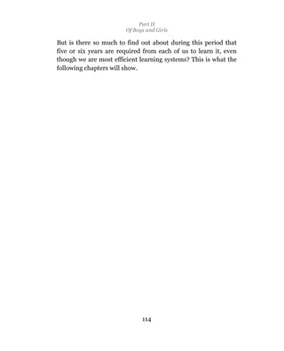 Part II
                        Of Boys and Girls

But is there so much to find out about during this period that
five or six years are required from each of us to learn it, even
though we are most efficient learning systems? This is what the
following chapters will show.




                              114
 