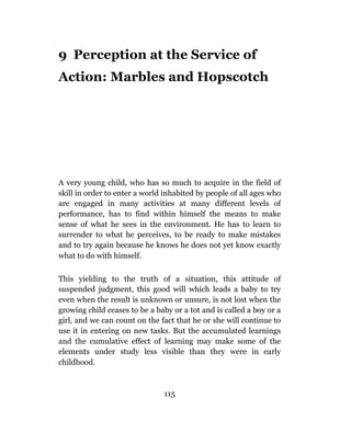 9 Perception at the Service of
Action: Marbles and Hopscotch




A very young child, who has so much to acquire in the field of
skill in order to enter a world inhabited by people of all ages who
are engaged in many activities at many different levels of
performance, has to find within himself the means to make
sense of what he sees in the environment. He has to learn to
surrender to what he perceives, to be ready to make mistakes
and to try again because he knows he does not yet know exactly
what to do with himself.

This yielding to the truth of a situation, this attitude of
suspended judgment, this good will which leads a baby to try
even when the result is unknown or unsure, is not lost when the
growing child ceases to be a baby or a tot and is called a boy or a
girl, and we can count on the fact that he or she will continue to
use it in entering on new tasks. But the accumulated learnings
and the cumulative effect of learning may make some of the
elements under study less visible than they were in early
childhood.



                               115
 