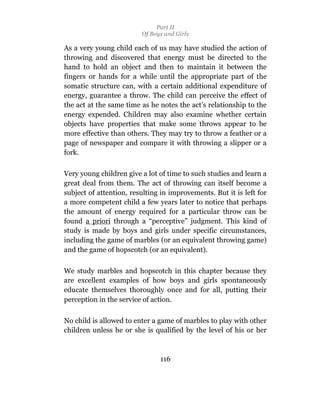 Part II
                         Of Boys and Girls

As a very young child each of us may have studied the action of
throwing and discovered that energy must be directed to the
hand to hold an object and then to maintain it between the
fingers or hands for a while until the appropriate part of the
somatic structure can, with a certain additional expenditure of
energy, guarantee a throw. The child can perceive the effect of
the act at the same time as he notes the act’s relationship to the
energy expended. Children may also examine whether certain
objects have properties that make some throws appear to be
more effective than others. They may try to throw a feather or a
page of newspaper and compare it with throwing a slipper or a
fork.

Very young children give a lot of time to such studies and learn a
great deal from them. The act of throwing can itself become a
subject of attention, resulting in improvements. But it is left for
a more competent child a few years later to notice that perhaps
the amount of energy required for a particular throw can be
found a priori through a “perceptive” judgment. This kind of
study is made by boys and girls under specific circumstances,
including the game of marbles (or an equivalent throwing game)
and the game of hopscotch (or an equivalent).

We study marbles and hopscotch in this chapter because they
are excellent examples of how boys and girls spontaneously
educate themselves thoroughly once and for all, putting their
perception in the service of action.

No child is allowed to enter a game of marbles to play with other
children unless he or she is qualified by the level of his or her



                               116
 