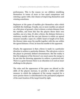 9 Perception at the Service of Action: Marbles and Hopscotch


performance. This is the reason we see children stratifying
themselves in teams of more or less equal competence and
entering a game with a fair chance of improving themselves and
winning sometimes.

Beginners at the game of marbles give themselves rules which
establish the challenge. Usually, one or more marbles are placed
on a flat piece of ground, a line is drawn a certain distance from
the marbles, and from this line the players throw their own
marbles, one at a time. If, after a throw, the distance between a
stationary marble and the one just thrown is within an agreed
measure (usually a span of a child’s hand or length of its foot),
the thrower takes away his marble together with the one within
the agreed distance. If not, he loses his marble to his opponent.

Clearly, the appearance is that a throw is made in a particular
direction to achieve a particular distance. The rule gives a win to
the player in precisely defined circumstances. But the reality is
that the judgment of the thrower’s eye must assess the energy to
be put into the throwing apparatus to achieve a perceived end.
There is a game because there is an education in it and an inner
challenge to the players.

The rules and the appearance of the game are altered as the
skills of the players increase, to provide a stiffer and stiffer
measure in which the judgment of the energy required for a
more precise throw is subordinated to the perceptual judgment
of the exact location of the target found by sight.




                                  117
 
