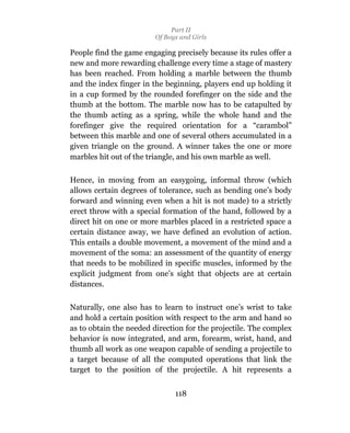 Part II
                         Of Boys and Girls

People find the game engaging precisely because its rules offer a
new and more rewarding challenge every time a stage of mastery
has been reached. From holding a marble between the thumb
and the index finger in the beginning, players end up holding it
in a cup formed by the rounded forefinger on the side and the
thumb at the bottom. The marble now has to be catapulted by
the thumb acting as a spring, while the whole hand and the
forefinger give the required orientation for a “carambol”
between this marble and one of several others accumulated in a
given triangle on the ground. A winner takes the one or more
marbles hit out of the triangle, and his own marble as well.

Hence, in moving from an easygoing, informal throw (which
allows certain degrees of tolerance, such as bending one’s body
forward and winning even when a hit is not made) to a strictly
erect throw with a special formation of the hand, followed by a
direct hit on one or more marbles placed in a restricted space a
certain distance away, we have defined an evolution of action.
This entails a double movement, a movement of the mind and a
movement of the soma: an assessment of the quantity of energy
that needs to be mobilized in specific muscles, informed by the
explicit judgment from one’s sight that objects are at certain
distances.

Naturally, one also has to learn to instruct one’s wrist to take
and hold a certain position with respect to the arm and hand so
as to obtain the needed direction for the projectile. The complex
behavior is now integrated, and arm, forearm, wrist, hand, and
thumb all work as one weapon capable of sending a projectile to
a target because of all the computed operations that link the
target to the position of the projectile. A hit represents a


                               118
 