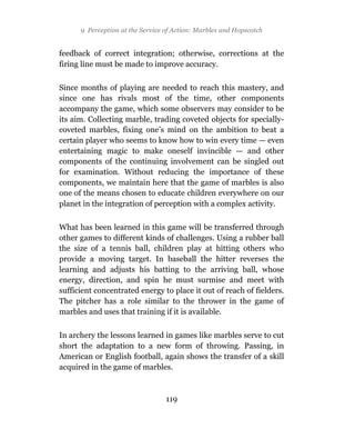 9 Perception at the Service of Action: Marbles and Hopscotch


feedback of correct integration; otherwise, corrections at the
firing line must be made to improve accuracy.

Since months of playing are needed to reach this mastery, and
since one has rivals most of the time, other components
accompany the game, which some observers may consider to be
its aim. Collecting marble, trading coveted objects for specially-
coveted marbles, fixing one’s mind on the ambition to beat a
certain player who seems to know how to win every time — even
entertaining magic to make oneself invincible — and other
components of the continuing involvement can be singled out
for examination. Without reducing the importance of these
components, we maintain here that the game of marbles is also
one of the means chosen to educate children everywhere on our
planet in the integration of perception with a complex activity.

What has been learned in this game will be transferred through
other games to different kinds of challenges. Using a rubber ball
the size of a tennis ball, children play at hitting others who
provide a moving target. In baseball the hitter reverses the
learning and adjusts his batting to the arriving ball, whose
energy, direction, and spin he must surmise and meet with
sufficient concentrated energy to place it out of reach of fielders.
The pitcher has a role similar to the thrower in the game of
marbles and uses that training if it is available.

In archery the lessons learned in games like marbles serve to cut
short the adaptation to a new form of throwing. Passing, in
American or English football, again shows the transfer of a skill
acquired in the game of marbles.



                                  119
 