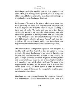 Part II
                         Of Boys and Girls

While boys mainly play marbles to study how perception can
serve action, girls mainly prefer hopscotch, found in many parts
of the world. (Today, perhaps, this specialization is no longer as
scrupulously observed as in past decades.)

In the game of hopscotch, the players take turns at throwing a
small, generally flat stone on a diagram drawn on the ground.
Various diagrams are offered to different players according to
their level of skills. The rules not only cover the throws,
determining the order of successive placements of successful
throw (with penalties in the improbable, but not infrequent,
landing of the stone on a line or outside the squares), they also
add difficulties by allotting players a “house” each time they
complete a full turn of throwing and hopping. Each player must
hop over anyone else’s house in order not to be disqualified.

This additional rule distinguishes hopscotch from the game of
marbles and blurs the observation that perception is serving
action in this game. But because it is a game of throwing, and
because each step is started with a throw, no one can take the
game through a number of drawn diagrams involving harder
and harder challenges unless the act of throwing is worked on
and brought to a certain level of excellence. The stone is not
required to hit anything, but the players have to work on their
wrists, their hands, and their bodies in order to determine
exactly the angle of throw and the energy to be spent to secure
the successive placements.

Both hopscotch and marbles illustrate the awareness that one’s
eyes do not throw, and that the coordination of one’s eyes so as



                               120
 