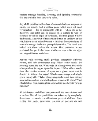 Part II
                          Of Boys and Girls

operate through focusing, stressing, and ignoring operations
that are available from very early in life.

Any child provided with a box of colored chalks or crayons or
paints can readily find a solitary game which does not need
verbalization — but is compatible with it — when she or he
discovers that color can be placed on a surface (a wall or
furniture as well as paper or cardboard) and then places it there
deliberately. The result of this activity is that an initiative of the
self, known as an action because it involves the expenditure of
muscular energy, leads to a perceptible creation. The result was
indeed not there before the action. That particular action
produced that particular result which can now strike the sight
and suggest its own variations.

Actions with coloring stuffs produce perceptibly different
results, and new awarenesses may follow: some results are
pleasing, some are not. What ways of placing colors near each
other produce jarring or agreeable impacts? What effects result
from the relative amount of space on a given sheet that is
devoted to this or that color? Which colors merge and which
give a muddy effect? What changes regularly result from mixing
some colors, such as blues with yellows or reds with blues? What
effects follow from surrounding some colors by others in various
patterns?

All this is open to children to explore with the tools of color and
a surface. Not all the possibilities are taken up by everybody.
Sometimes economic considerations prevent children from
getting the tools, sometimes teachers or parents do not



                                 124
 