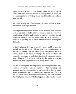 10 Action at the Service of Perception: Why Children Draw


appreciate the education that follows from this spontaneous
search and force children instead to color pictures in books, or
to produce patterns by folding sheets on which a few colors have
been spread.

But color is only one of the opportunities for action to serve
perception. Drawing is another.

Drawings are spontaneous actions which make children practice
holding a pencil so that it obeys commands from the self. This
coordination of sight and muscle is certainly not the aim of
children’s drawing nor its motivation. It is a by-product,
obtained in passing, but it serves all the activities that require
that skill.

In the beginning drawing is used by every child to provide
himself or herself with evidence that his consciousness is
involved in seeing, and in seeing more analytically. On the
whole, there is no need to change the topic or theme of
successive drawings to undertake the job of conscious seeing.
Most children find enough variety in the same source of
inspiration, most frequently human beings and houses.

For the human figure, the body-image is the receptacle of a very
complex awareness already explored when learning, for
instance, how to put something in one’s mouth, or how to judge
which part of one’s body is assailed by a mosquito or a fly. It is
not the outer world that motivates drawing. We find children
drawing figures so similar to the impression they make on our




                                 125
 