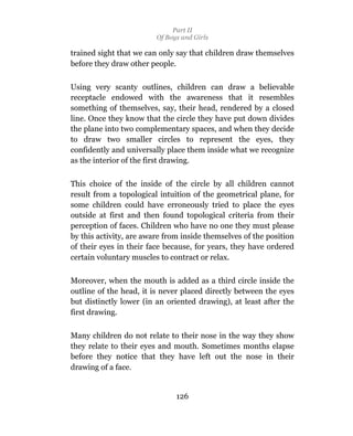 Part II
                         Of Boys and Girls

trained sight that we can only say that children draw themselves
before they draw other people.

Using very scanty outlines, children can draw a believable
receptacle endowed with the awareness that it resembles
something of themselves, say, their head, rendered by a closed
line. Once they know that the circle they have put down divides
the plane into two complementary spaces, and when they decide
to draw two smaller circles to represent the eyes, they
confidently and universally place them inside what we recognize
as the interior of the first drawing.

This choice of the inside of the circle by all children cannot
result from a topological intuition of the geometrical plane, for
some children could have erroneously tried to place the eyes
outside at first and then found topological criteria from their
perception of faces. Children who have no one they must please
by this activity, are aware from inside themselves of the position
of their eyes in their face because, for years, they have ordered
certain voluntary muscles to contract or relax.

Moreover, when the mouth is added as a third circle inside the
outline of the head, it is never placed directly between the eyes
but distinctly lower (in an oriented drawing), at least after the
first drawing.

Many children do not relate to their nose in the way they show
they relate to their eyes and mouth. Sometimes months elapse
before they notice that they have left out the nose in their
drawing of a face.


                               126
 
