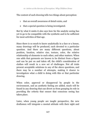 10 Action at the Service of Perception: Why Children Draw


The content of each drawing tells two things about perception:

   1   that an overall awareness of detail exists, and

   2 that a special question is being investigated.

But by what it omits it also says how far the analytic seeing has
yet to go to be compatible with the synthetic and to be sufficient
for most activities of that age.

Since there is so much to know analytically in a face or a house,
many drawings will be produced, each devoted to a particular
question. And there are many different questions, about
position, location, relative size, texture, color, the relative
relationship of elements to each other, and other matters. When
one adds that garments are known to be distinct from a figure
and can be put on and taken off, the child’s consideration of
clothes will result in a new set of challenges. Not all trials
present acceptable solutions to any of the above questions, and
there may be a number of attempts, making it clearer to
investigators what a child is doing with this or that particular
drawing.

When color, approval or disapproval by people in the
environment, and an aesthetic feeling are added, much will be
found in any drawing that can divert us from grasping its role in
providing the criteria that ensure that conscious seeing has
taken place.

Later, when young people are taught perspective, the new
draftsmen will integrate a mental attitude with their sight and


                                 127
 