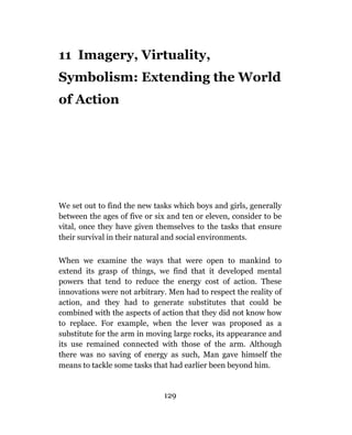 11 Imagery, Virtuality,
Symbolism: Extending the World
of Action




We set out to find the new tasks which boys and girls, generally
between the ages of five or six and ten or eleven, consider to be
vital, once they have given themselves to the tasks that ensure
their survival in their natural and social environments.

When we examine the ways that were open to mankind to
extend its grasp of things, we find that it developed mental
powers that tend to reduce the energy cost of action. These
innovations were not arbitrary. Men had to respect the reality of
action, and they had to generate substitutes that could be
combined with the aspects of action that they did not know how
to replace. For example, when the lever was proposed as a
substitute for the arm in moving large rocks, its appearance and
its use remained connected with those of the arm. Although
there was no saving of energy as such, Man gave himself the
means to tackle some tasks that had earlier been beyond him.


                              129
 