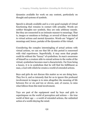 11 Imagery, Virtuality, Symbolism: Extending the World of Action


dynamics available for work on any content, particularly on
thought and systems of symbols.

Speech is already available and is a very good example of virtual
functioning that remains in contact with actuality. Words are
neither thoughts nor symbols, they are only arbitrary sounds.
But they are connected in an intimate manner to meanings. That
is, images or emotions or feelings, or several of these are linked
to virtual actions and mental dynamics. Words are “triggers” of
meanings and, hence, partake of the dynamics of the virtual.

Considering the complex intermingling of actual actions with
virtual actions, we can see that life at this period is concerned
with vital experiences. Superficially, it may seem that people
could do without the “luxury” of symbolism. In man’s awareness
of himself as a creature able to extend actions to the realm of the
virtual, symbolism becomes man’s characteristic. Far from being
a luxury, it is in symbolism that he will find his fulfillment as
man, a tool with which he creates a world of extended actions.

Boys and girls do not discuss this matter as we are doing here.
They live it, and so intensely that for us to ignore this profound
involvement in images is to miss altogether the meaning of life
between five or six and ten or eleven, and, of course, to miss
what follows from this total involvement.

Toys are part of the equipment used by boys and girls to
superimpose on the world of perception and actions — the true
world of their age — a world of extended actions, the unlimited
action of a world obeying the mind.


                                  131
 