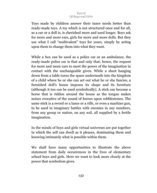 Part II
                         Of Boys and Girls

Toys made by children answer their inner needs better than
ready-made toys. A toy which is not structured once and for all,
as a car or a doll is, is cherished more and used longer. Boys ask
for more and more cars, girls for more and more dolls. But they
use what I call “multivalent” toys for years, simply by acting
upon them to change them into what they want.

While a box can be used as a police car or an ambulance, the
ready-made police car is that and only that; hence, the request
for more and more cars to meet the power of the imagination in
contact with the unchangeable given. While a sheet hanging
down from a table turns the space underneath into the kingdom
of a child where he or she can act out what he or she fancies, a
furnished doll’s house imposes its shape and its furniture
(although it too can be used symbolically). A stick can become a
horse that is ridden around the house as the tongue makes
noises evocative of the sound of horses upon cobblestones. The
same stick is a sword or a lance or a rifle, or even a machine gun,
to be used in imaginary battles with enemies in any numbers,
from any group or nation, on any soil, all supplied by a fertile
imagination.

In the minds of boys and girls virtual universes are put together
in which the self can dwell as it pleases, dominating them and
knowing intimately what is possible within them.

We shall have many opportunities to illustrate the above
statement from daily occurrences in the lives of elementary
school boys and girls. Here we want to look more closely at the
power that symbolism gives.



                               132
 