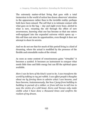 11 Imagery, Virtuality, Symbolism: Extending the World of Action


The extremely matter-of-fact living that goes with a total
immersion in the world of action has drawn observers’ attention
to the appearances rather than to the invisible reality; perhaps
both have been missed. The self that is in intimate contact with
what goes on in the bag — day and night every hour, alerted to
what is new, recasting the old through the effect of new
awarenesses, knowing what one has become so that one enters
well-equipped into the expanded universe which opens up —
this self does not miss its opportunities, even though it does not
attempt to share its secrets.

And we do not see that for much of this period living is a kind of
dreaming, where the actual is modified by the presence of the
flexible and extendable realm of the virtual.

As soon as some content of consciousness gains “virtuality” it
becomes a symbol. It becomes an instrument to conquer what
needs little time and little energy but can fill the spiritual space
available.

Here I can be hero of the kind I want to be. I can transform the
world by talking to my pet rabbit. I can affect people’s thoughts
about me by forcing them to admire what I can become, and
have become, instantaneously. See how I jump from building to
building in pursuit of a robber, or from tall tree to tall tree to
save the victim of a wild beast. Zorro and Tarzan only make
visible what I have done a thousand times and confirm the
realism of my dream.




                                  133
 
