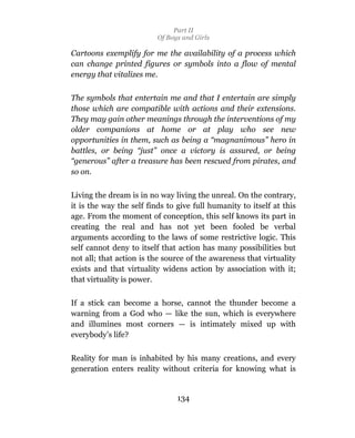 Part II
                          Of Boys and Girls

Cartoons exemplify for me the availability of a process which
can change printed figures or symbols into a flow of mental
energy that vitalizes me.

The symbols that entertain me and that I entertain are simply
those which are compatible with actions and their extensions.
They may gain other meanings through the interventions of my
older companions at home or at play who see new
opportunities in them, such as being a “magnanimous” hero in
battles, or being “just” once a victory is assured, or being
“generous” after a treasure has been rescued from pirates, and
so on.

Living the dream is in no way living the unreal. On the contrary,
it is the way the self finds to give full humanity to itself at this
age. From the moment of conception, this self knows its part in
creating the real and has not yet been fooled be verbal
arguments according to the laws of some restrictive logic. This
self cannot deny to itself that action has many possibilities but
not all; that action is the source of the awareness that virtuality
exists and that virtuality widens action by association with it;
that virtuality is power.

If a stick can become a horse, cannot the thunder become a
warning from a God who — like the sun, which is everywhere
and illumines most corners — is intimately mixed up with
everybody’s life?

Reality for man is inhabited by his many creations, and every
generation enters reality without criteria for knowing what is


                                134
 