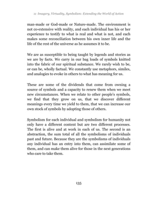 11 Imagery, Virtuality, Symbolism: Extending the World of Action


man-made or God-made or Nature-made. The environment is
not co-extensive with reality, and each individual has his or her
experience to testify to what is real and what is not, and each
makes some reconciliation between his own inner life and the
life of the rest of the universe as he assumes it to be.

We are as susceptible to being taught by legends and stories as
we are by facts. We carry in our bag loads of symbols knitted
into the fabric of our spiritual substance. We rarely wish to be,
or can be, wholly factual. We constantly use metaphors, similes,
and analogies to evoke in others to what has meaning for us.

These are some of the dividends that come from owning a
source of symbols and a capacity to renew them when we meet
new circumstances. When we relate to other people’s symbols,
we find that they grow on us, that we discover different
meanings every time we yield to them, that we can increase our
own stock of symbols by adopting those of others.

Symbolism for each individual and symbolism for humanity not
only have a different content but are two different processes.
The first is alive and at work in each of us. The second is an
abstraction, the sum total of all the symbolisms of individuals
past and future. Because they are the symbolisms of individuals
any individual has an entry into them, can assimilate some of
them, and can make them alive for those in the next generations
who care to take them.




                                  135
 