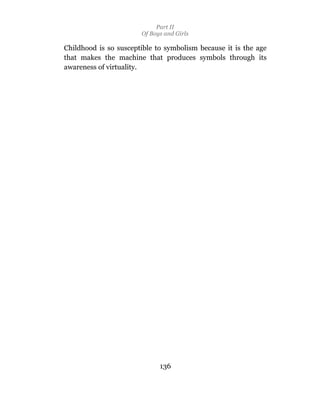 Part II
                       Of Boys and Girls

Childhood is so susceptible to symbolism because it is the age
that makes the machine that produces symbols through its
awareness of virtuality.




                             136
 
