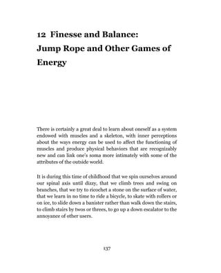 12 Finesse and Balance:
Jump Rope and Other Games of
Energy




There is certainly a great deal to learn about oneself as a system
endowed with muscles and a skeleton, with inner perceptions
about the ways energy can be used to affect the functioning of
muscles and produce physical behaviors that are recognizably
new and can link one’s soma more intimately with some of the
attributes of the outside world.

It is during this time of childhood that we spin ourselves around
our spinal axis until dizzy, that we climb trees and swing on
branches, that we try to ricochet a stone on the surface of water,
that we learn in no time to ride a bicycle, to skate with rollers or
on ice, to slide down a banister rather than walk down the stairs,
to climb stairs by twos or threes, to go up a down escalator to the
annoyance of other users.




                                137
 