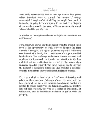 Part II
                        Of Boys and Girls

How easily motivated we were at that age to enter into games
whose functions were to control the amount of energy
manifested through one’s foot, shifting our weight from one foot
to another in going from one square to the next on a diagram
drawn on the ground! How many different games we invented
when we had the use of a rope!

A number of these games educate an important awareness we
call “finesse.”

For a child who knows how to lift herself from the ground, jump
rope is the opportunity to study how to delegate the right
amount of energy to the legs to produce a rhythmic movement
coordinated with the rhythmic movements of a rope controlled
by the hands. The challenge to the arms is soon mastered and
produces the framework for transferring attention to the legs
and feet, although attention is returned to the hands when
increased speed is required. The game requires one to increase
the number of successive jumps and thus provides a feedback-
count to measure the improvement resulting from practice.

For boys and girls, jump rope is “the” way of knowing and
educating the awareness of changes of energy in relation to the
functioning of the legs when jumping. Months and months are
needed to ensure mastery of the dynamics. As long as mastery
has not been reached, the rope is a source of excitement, of
enthusiasm, and an immediate invitation to get on with the
jumping.




                              138
 